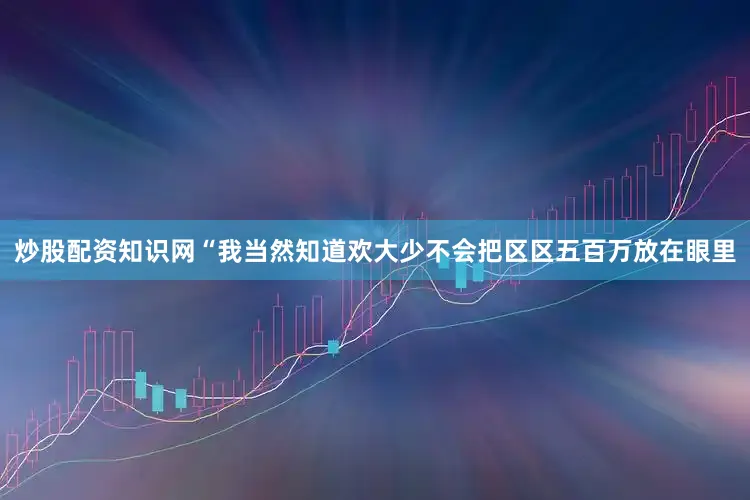 炒股配资知识网“我当然知道欢大少不会把区区五百万放在眼里