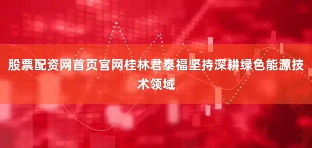 股票配资网首页官网桂林君泰福坚持深耕绿色能源技术领域