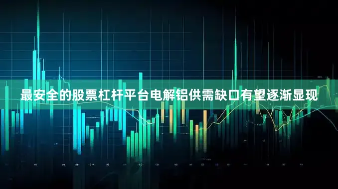 最安全的股票杠杆平台电解铝供需缺口有望逐渐显现