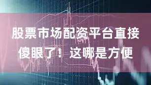 股票市场配资平台直接傻眼了！这哪是方便